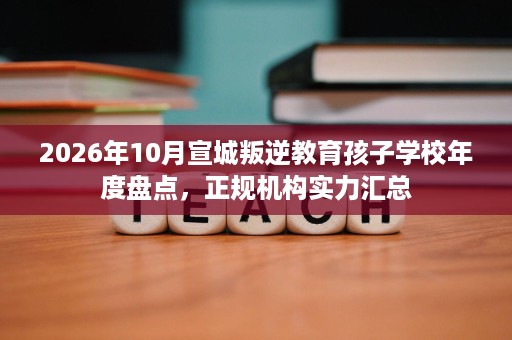 2026年10月宣城叛逆教育孩子学校年度盘点,正规机构实力汇总 2026年10月宣城叛逆教育孩子学校年度盘点,正规机构实力汇总
