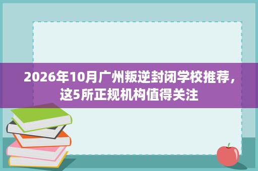 2026年10月广州叛逆封闭学校推荐,这5所正规机构值得关注 2026年10月广州叛逆封闭学校推荐,这5所正规机构值得关注