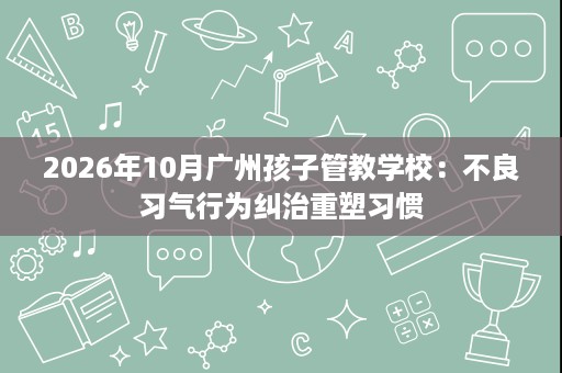 2026年10月广州孩子管教学校:不良习气行为纠治重塑习惯 2026年10月广州孩子管教学校:不良习气行为纠治重塑习惯