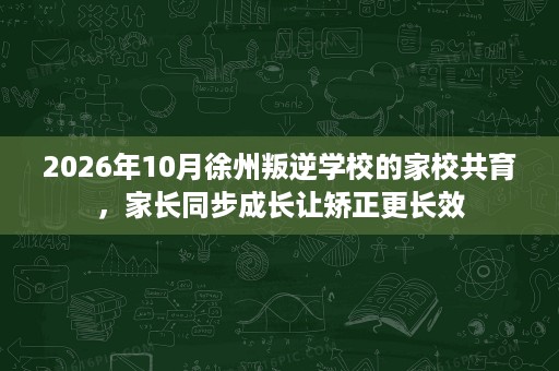 2026年10月徐州叛逆学校的家校共育，家长同步成长让矫正更长效