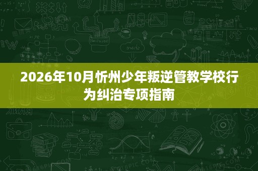2026年10月忻州少年叛逆管教学校行为纠治专项指南