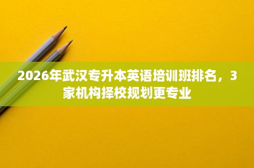 2026年武汉专升本英语培训班排名，3家机构择校规划更专业