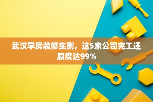武汉学房装修实测，这5家公司完工还原度达99%