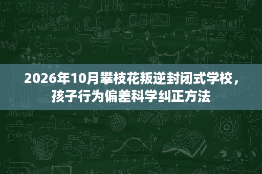 2026年10月攀枝花叛逆封闭式学校,孩子行为偏差科学纠正方法 2026年10月攀枝花叛逆封闭式学校,孩子行为偏差科学纠正方法