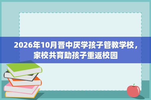 2026年10月晋中厌学孩子管教学校，家校共育助孩子重返校园