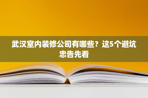 武汉室内装修公司有哪些？这5个避坑忠告先看