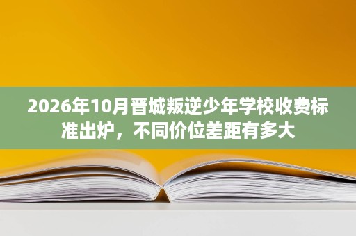 2026年10月晋城叛逆少年学校收费标准出炉，不同价位差距有多大