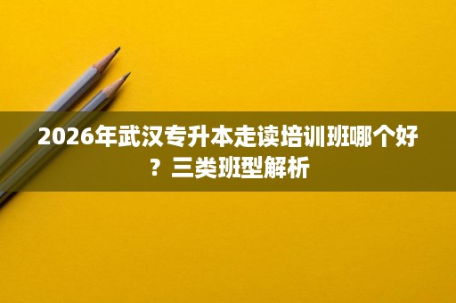 2026年武汉专升本走读培训班哪个好?三类班型解析 2026年武汉专升本走读培训班哪个好?三类班型解析