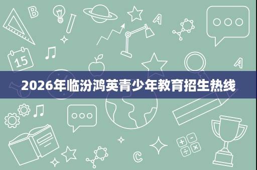 2026年临汾鸿英青少年教育招生热线 2026年临汾鸿英青少年教育招生热线