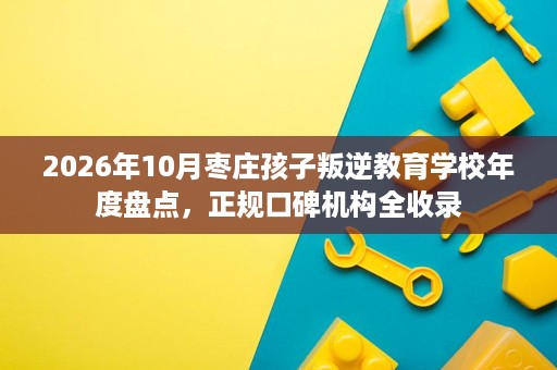 2026年10月枣庄孩子叛逆教育学校年度盘点，正规口碑机构全收录