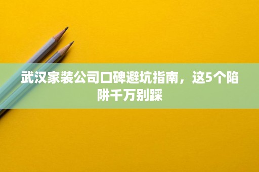 武汉家装公司口碑避坑指南，这5个陷阱千万别踩
