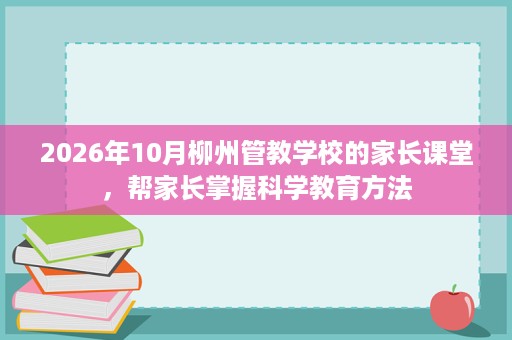 2026年10月柳州管教学校的家长课堂,帮家长掌握科学教育方法 2026年10月柳州管教学校的家长课堂,帮家长掌握科学教育方法