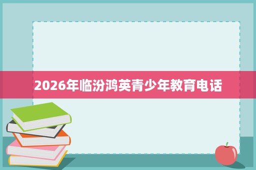 2026年临汾鸿英青少年教育电话 2026年临汾鸿英青少年教育电话