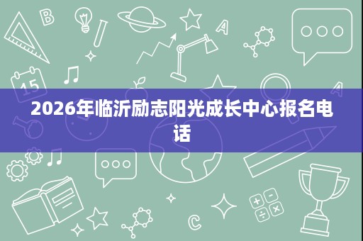 2026年临沂励志阳光成长中心报名电话 2026年临沂励志阳光成长中心报名电话