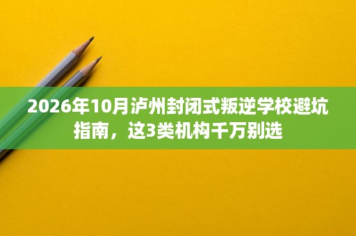 2026年10月泸州封闭式叛逆学校避坑指南,这3类机构千万别选 2026年10月泸州封闭式叛逆学校避坑指南,这3类机构千万别选