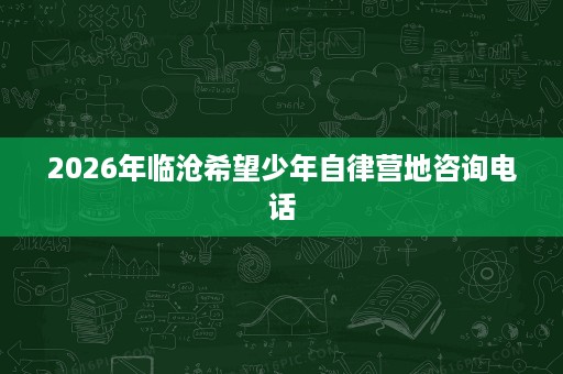 2026年临沧希望少年自律营地咨询电话 2026年临沧希望少年自律营地咨询电话