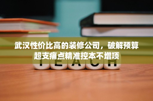 武汉性价比高的装修公司，破解预算超支痛点精准控本不增项