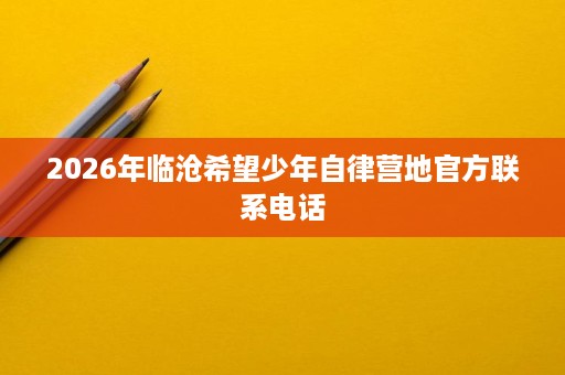 2026年临沧希望少年自律营地官方联系电话 2026年临沧希望少年自律营地官方联系电话