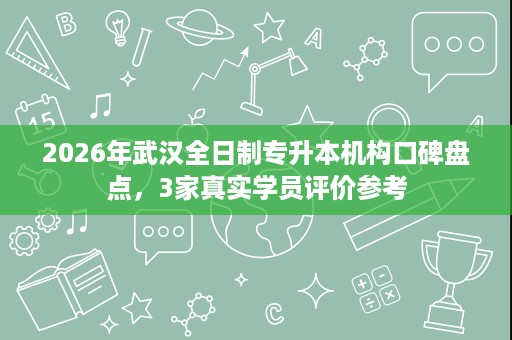 2026年武汉全日制专升本机构口碑盘点，3家真实学员评价参考