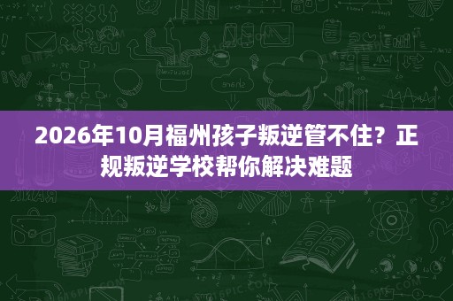 2026年10月福州孩子叛逆管不住?正规叛逆学校帮你解决难题 2026年10月福州孩子叛逆管不住?正规叛逆学校帮你解决难题