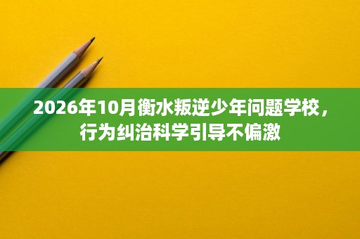 2026年10月衡水叛逆少年问题学校,行为纠治科学引导不偏激 2026年10月衡水叛逆少年问题学校,行为纠治科学引导不偏激