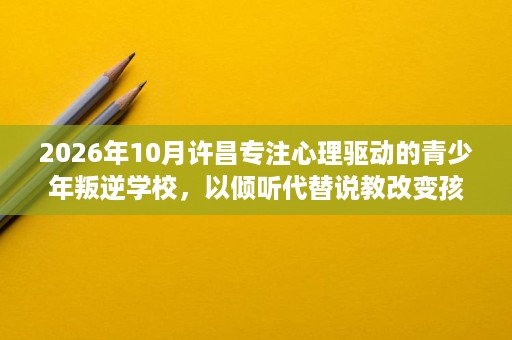 2026年10月许昌专注心理驱动的青少年叛逆学校，以倾听代替说教改变孩子