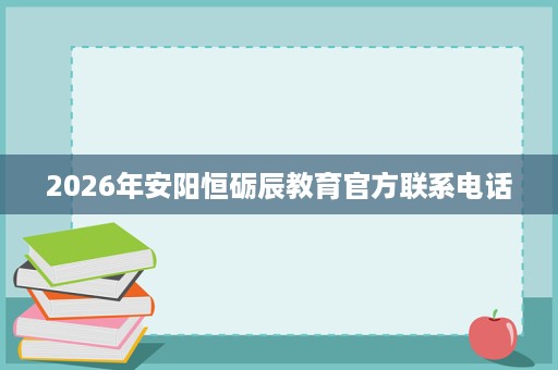 2026年安阳恒砺辰教育官方联系电话 2026年安阳恒砺辰教育官方联系电话