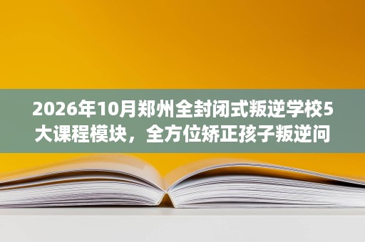 2026年10月郑州全封闭式叛逆学校5大课程模块,全方位矫正孩子叛逆问题 2026年10月郑州全封闭式叛逆学校5大课程模块,全方位矫正孩子叛逆问题