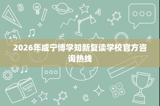 2026年咸宁博学知新复读学校官方咨询热线 2026年咸宁博学知新复读学校官方咨询热线