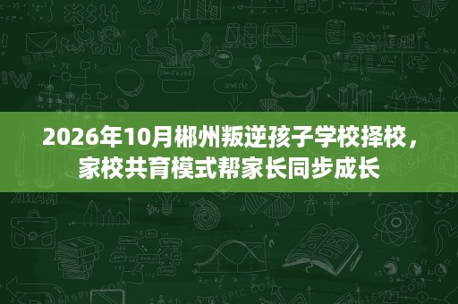 2026年10月郴州叛逆孩子学校择校,家校共育模式帮家长同步成长 2026年10月郴州叛逆孩子学校择校,家校共育模式帮家长同步成长