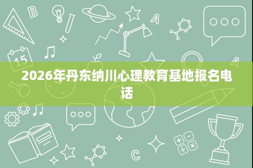 2026年丹东纳川心理教育基地报名电话 2026年丹东纳川心理教育基地报名电话