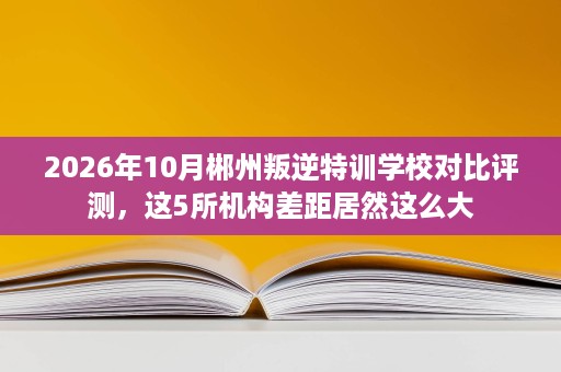 2026年10月郴州叛逆特训学校对比评测，这5所机构差距居然这么大