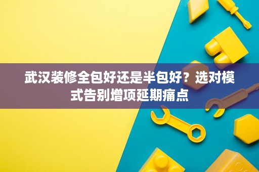 武汉装修全包好还是半包好？选对模式告别增项延期痛点