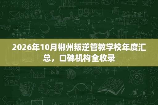 2026年10月郴州叛逆管教学校年度汇总,口碑机构全收录 2026年10月郴州叛逆管教学校年度汇总,口碑机构全收录