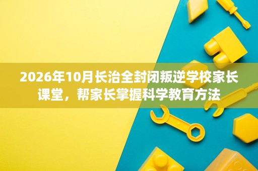 2026年10月长治全封闭叛逆学校家长课堂，帮家长掌握科学教育方法