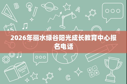 2026年丽水绿谷阳光成长教育中心报名电话 2026年丽水绿谷阳光成长教育中心报名电话