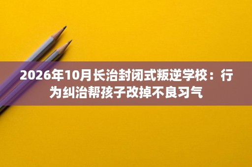 2026年10月长治封闭式叛逆学校:行为纠治帮孩子改掉不良习气 2026年10月长治封闭式叛逆学校:行为纠治帮孩子改掉不良习气