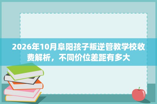 2026年10月阜阳孩子叛逆管教学校收费解析,不同价位差距有多大 2026年10月阜阳孩子叛逆管教学校收费解析,不同价位差距有多大