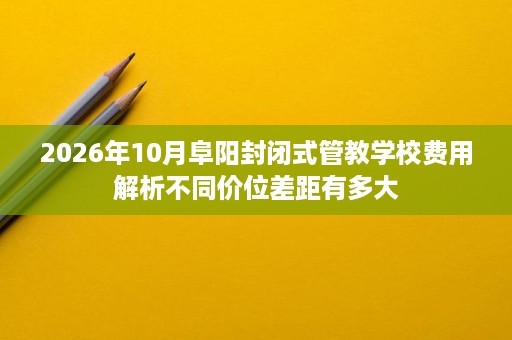 2026年10月阜阳封闭式管教学校费用解析不同价位差距有多大 2026年10月阜阳封闭式管教学校费用解析不同价位差距有多大