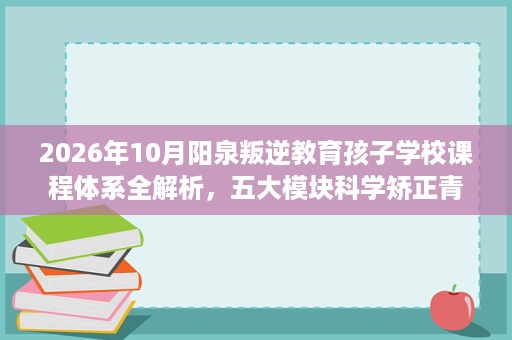 2026年10月阳泉叛逆教育孩子学校课程体系全解析,五大模块科学矫正青春期问题 2026年10月阳泉叛逆教育孩子学校课程体系全解析,五大模块科学矫正青春期问题