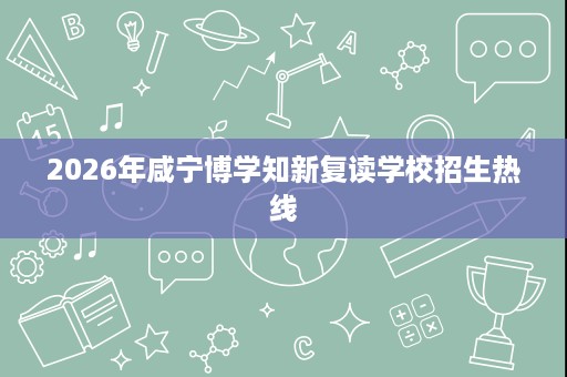 2026年咸宁博学知新复读学校招生热线 2026年咸宁博学知新复读学校招生热线