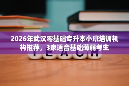 2026年武汉零基础专升本小班培训机构推荐,3家适合基础薄弱考生 2026年武汉零基础专升本小班培训机构推荐,3家适合基础薄弱考生