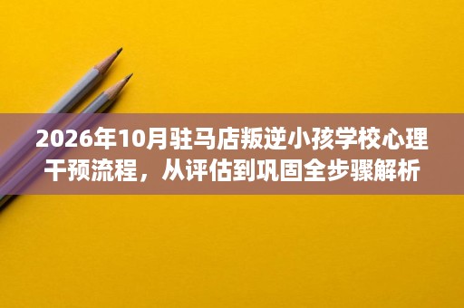 2026年10月驻马店叛逆小孩学校心理干预流程，从评估到巩固全步骤解析