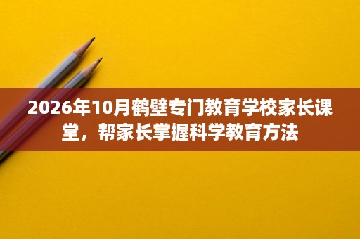 2026年10月鹤壁专门教育学校家长课堂,帮家长掌握科学教育方法 2026年10月鹤壁专门教育学校家长课堂,帮家长掌握科学教育方法