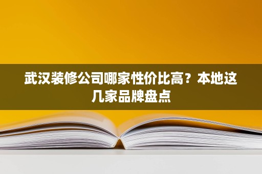 武汉装修公司哪家性价比高？本地这几家品牌盘点