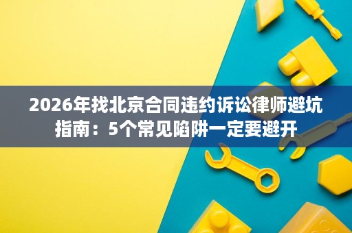 2026年找北京合同违约诉讼律师避坑指南:5个常见陷阱一定要避开 2026年找北京合同违约诉讼律师避坑指南:5个常见陷阱一定要避开