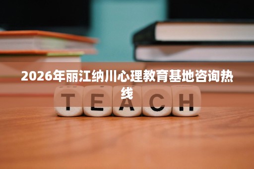 2026年丽江纳川心理教育基地咨询热线 2026年丽江纳川心理教育基地咨询热线