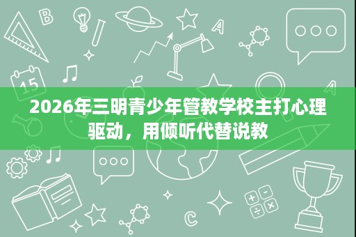 2026年三明青少年管教学校主打心理驱动,用倾听代替说教 2026年三明青少年管教学校主打心理驱动,用倾听代替说教