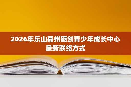 2026年乐山嘉州砺剑青少年成长中心最新联络方式