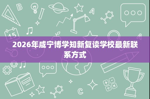 2026年咸宁博学知新复读学校最新联系方式 2026年咸宁博学知新复读学校最新联系方式